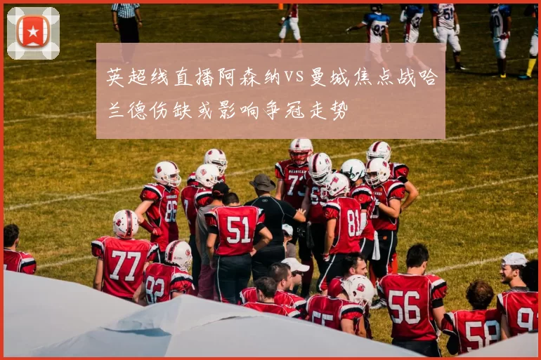 英超线直播阿森纳vs曼城焦点战哈兰德伤缺或影响争冠走势