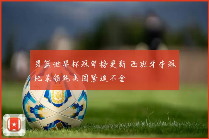 男篮世界杯冠军榜更新 西班牙夺冠纪录领跑美国紧追不舍
