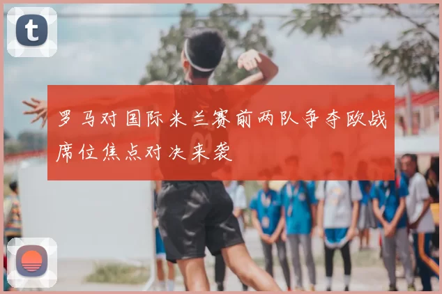 罗马对国际米兰赛前两队争夺欧战席位焦点对决来袭