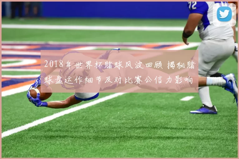 2018年世界杯赌球风波回顾 揭秘赌球盘运作细节及对比赛公信力影响