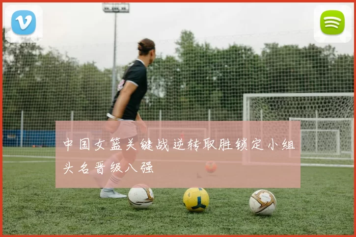 中国女篮关键战逆转取胜锁定小组头名晋级八强