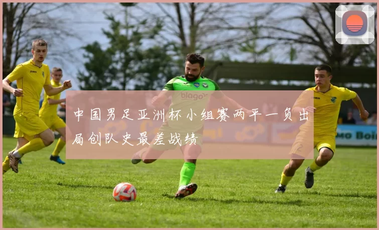 中国男足亚洲杯小组赛两平一负出局创队史最差战绩