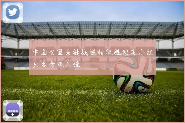 中国女篮关键战逆转取胜锁定小组头名晋级八强