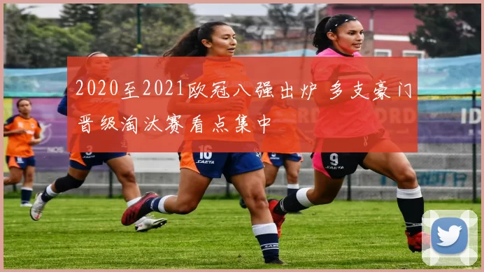 2020至2021欧冠八强出炉 多支豪门晋级淘汰赛看点集中