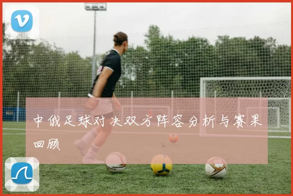 中俄足球对决双方阵容分析与赛果回顾