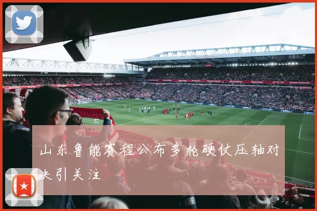 山东鲁能赛程公布多轮硬仗压轴对决引关注