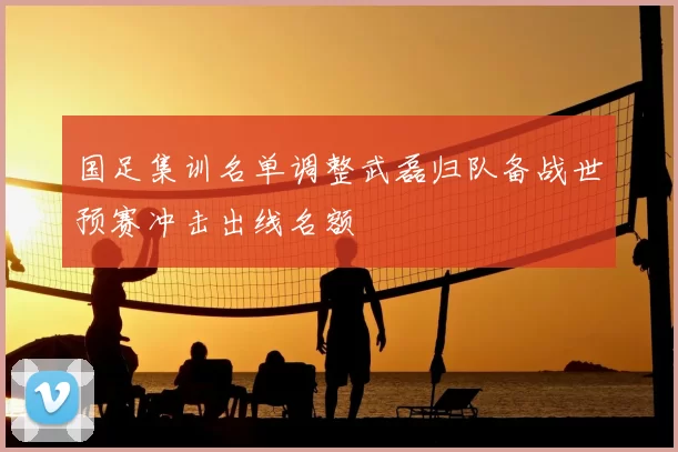国足集训名单调整武磊归队备战世预赛冲击出线名额