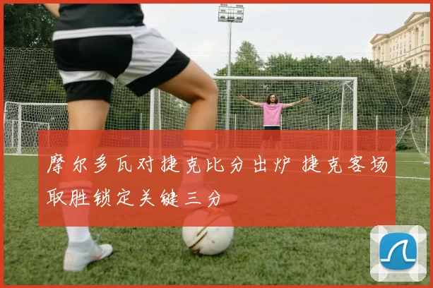 摩尔多瓦对捷克比分出炉 捷克客场取胜锁定关键三分