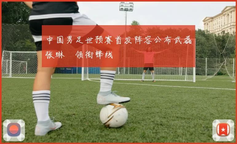 中国男足世预赛首发阵容公布武磊张琳芃领衔锋线