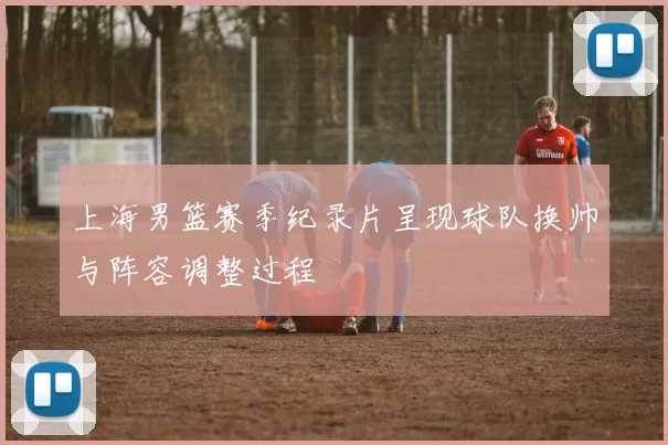 上海男篮赛季纪录片呈现球队换帅与阵容调整过程