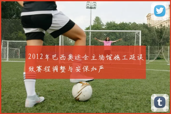 2012年巴西奥运会主场馆施工延误致赛程调整与安保加严