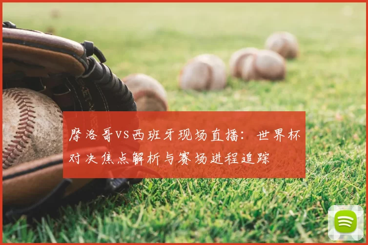 摩洛哥vs西班牙现场直播:世界杯对决焦点解析与赛场进程追踪
