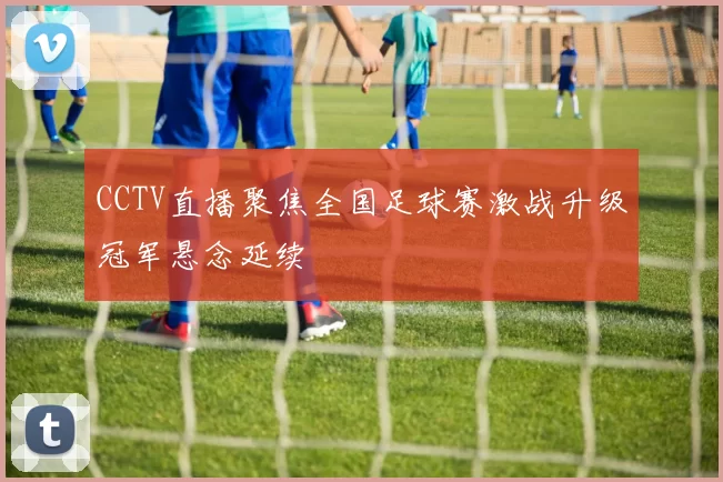 CCTV直播聚焦全国足球赛激战升级冠军悬念延续