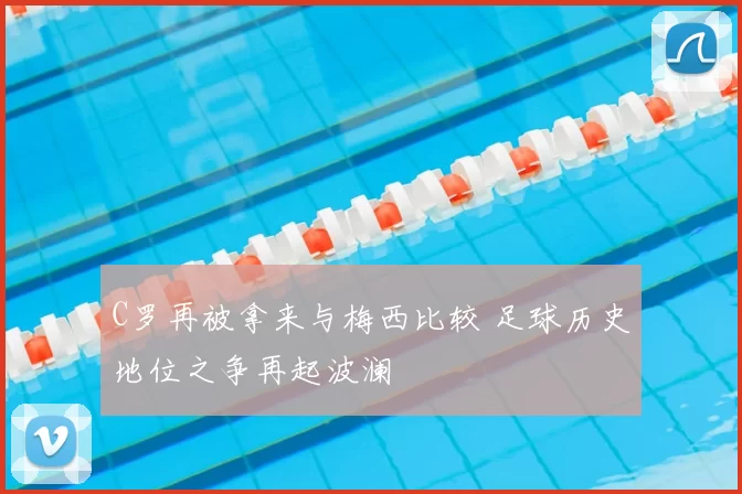 C罗再被拿来与梅西比较 足球历史地位之争再起波澜