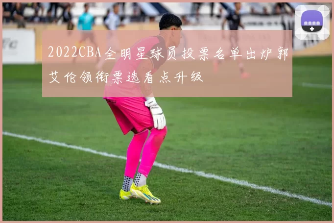 2022CBA全明星球员投票名单出炉郭艾伦领衔票选看点升级