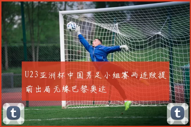 U23亚洲杯中国男足小组赛两连败提前出局无缘巴黎奥运