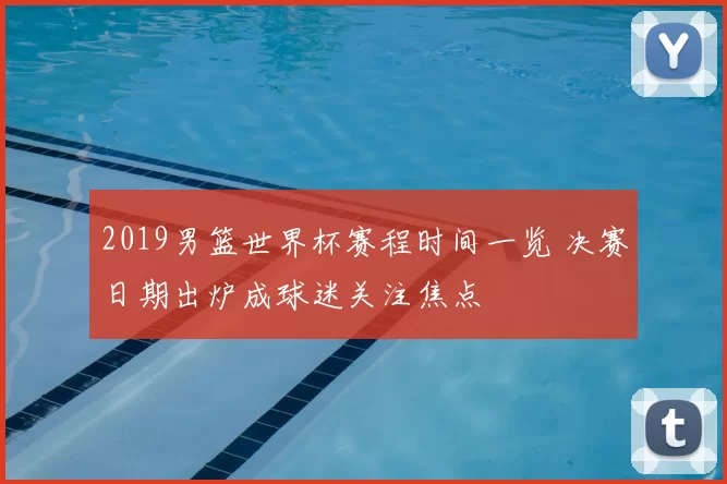 2019男篮世界杯赛程时间一览 决赛日期出炉成球迷关注焦点