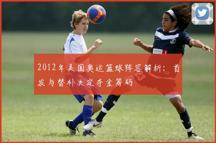 2012年美国奥运篮球阵容解析：首发与替补决定夺金筹码