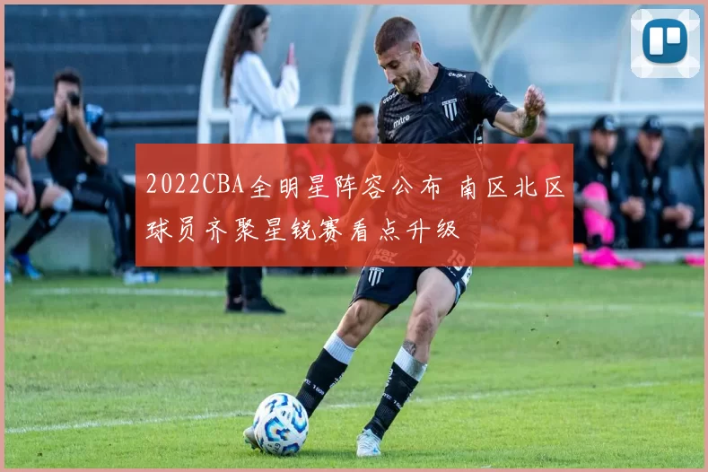 2022CBA全明星阵容公布 南区北区球员齐聚星锐赛看点升级
