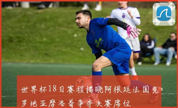 世界杯18日赛程揭晓阿根廷法国克罗地亚摩洛哥争夺决赛席位