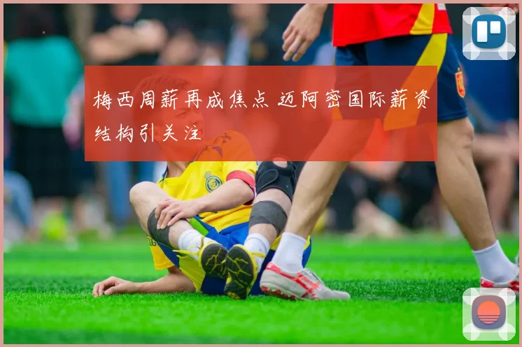 梅西周薪再成焦点 迈阿密国际薪资结构引关注