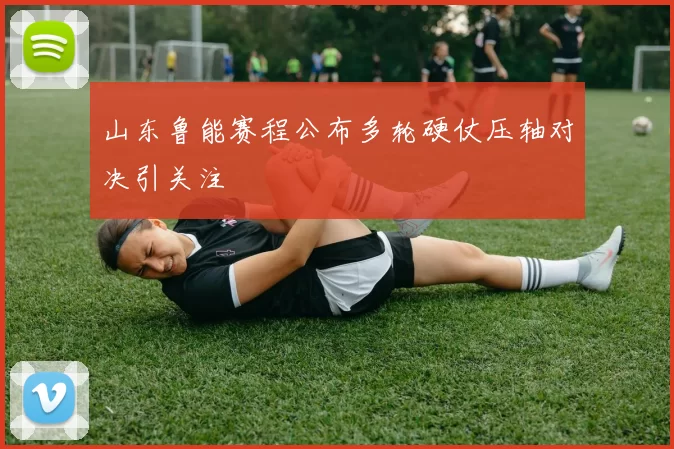 山东鲁能赛程公布多轮硬仗压轴对决引关注