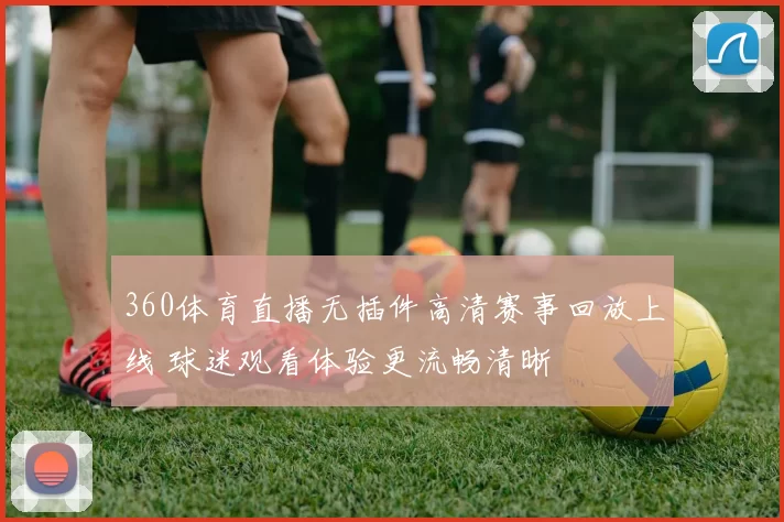 360体育直播无插件高清赛事回放上线 球迷观看体验更流畅清晰