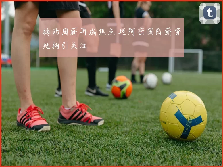 梅西周薪再成焦点 迈阿密国际薪资结构引关注