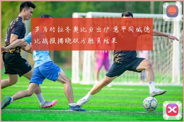 罗马对拉齐奥比分出炉 意甲同城德比战报揭晓双方胜负结果