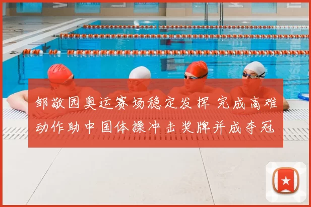 邹敬园奥运赛场稳定发挥 完成高难动作助中国体操冲击奖牌并成夺冠热门