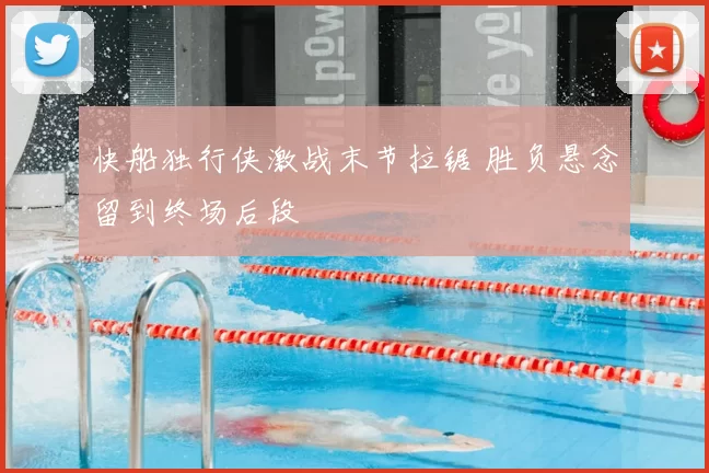 快船独行侠激战末节拉锯 胜负悬念留到终场后段
