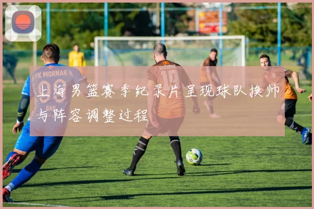 上海男篮赛季纪录片呈现球队换帅与阵容调整过程