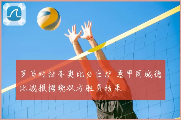 罗马对拉齐奥比分出炉 意甲同城德比战报揭晓双方胜负结果
