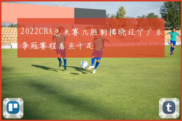2022CBA总决赛几胜制揭晓辽宁广东争冠赛程看点十足