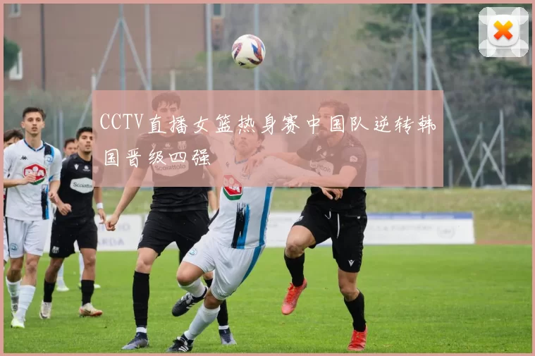 CCTV直播女篮热身赛中国队逆转韩国晋级四强