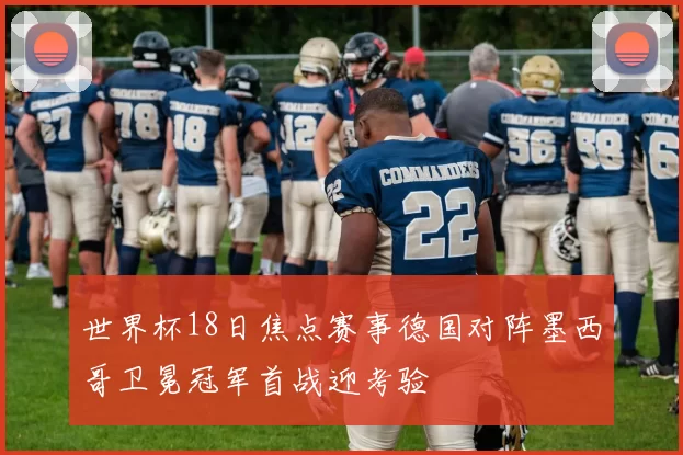 世界杯18日焦点赛事德国对阵墨西哥卫冕冠军首战迎考验