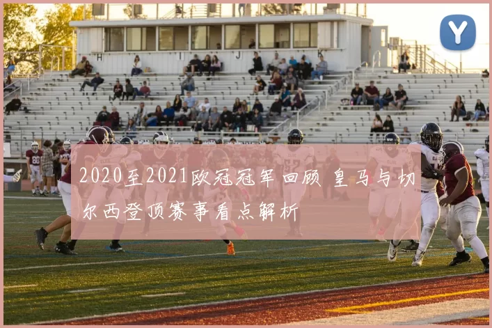 2020至2021欧冠冠军回顾 皇马与切尔西登顶赛事看点解析