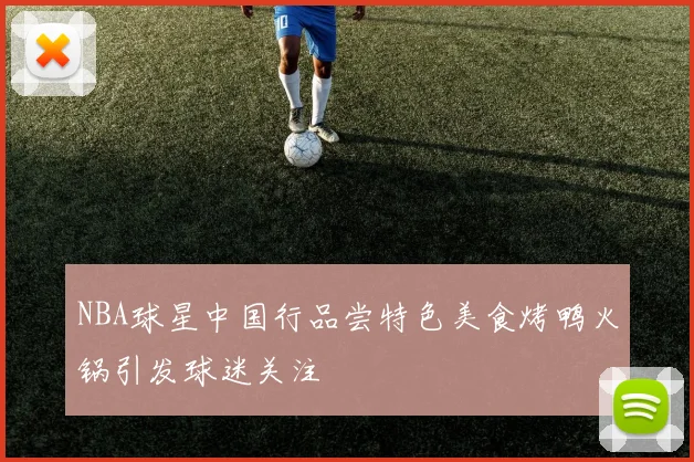 NBA球星中国行品尝特色美食烤鸭火锅引发球迷关注