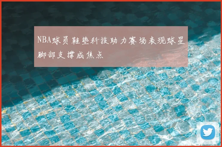 NBA球员鞋垫科技助力赛场表现球星脚部支撑成焦点