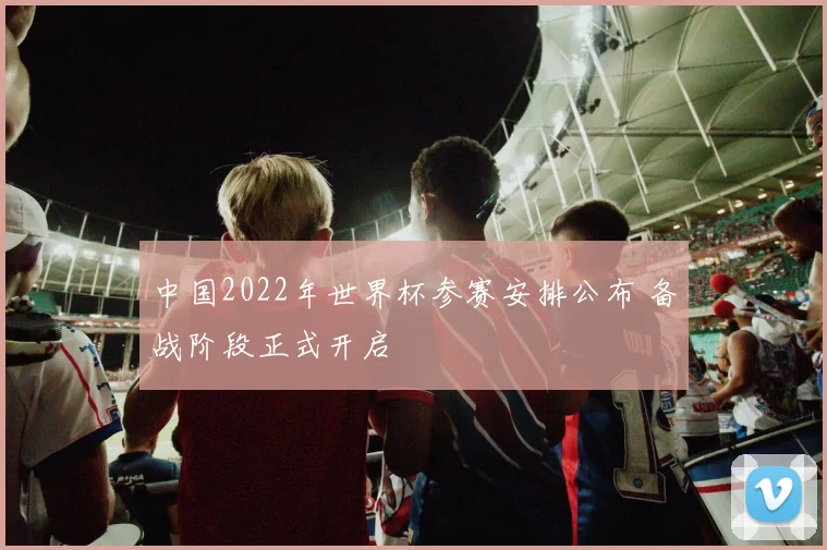 中国2022年世界杯参赛安排公布 备战阶段正式开启