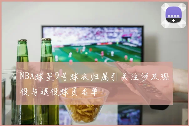 NBA球星9号球衣归属引关注涉及现役与退役球员名单