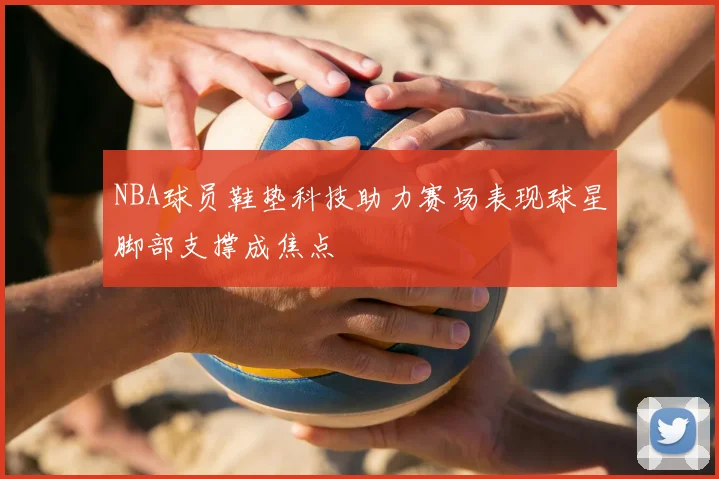 NBA球员鞋垫科技助力赛场表现球星脚部支撑成焦点